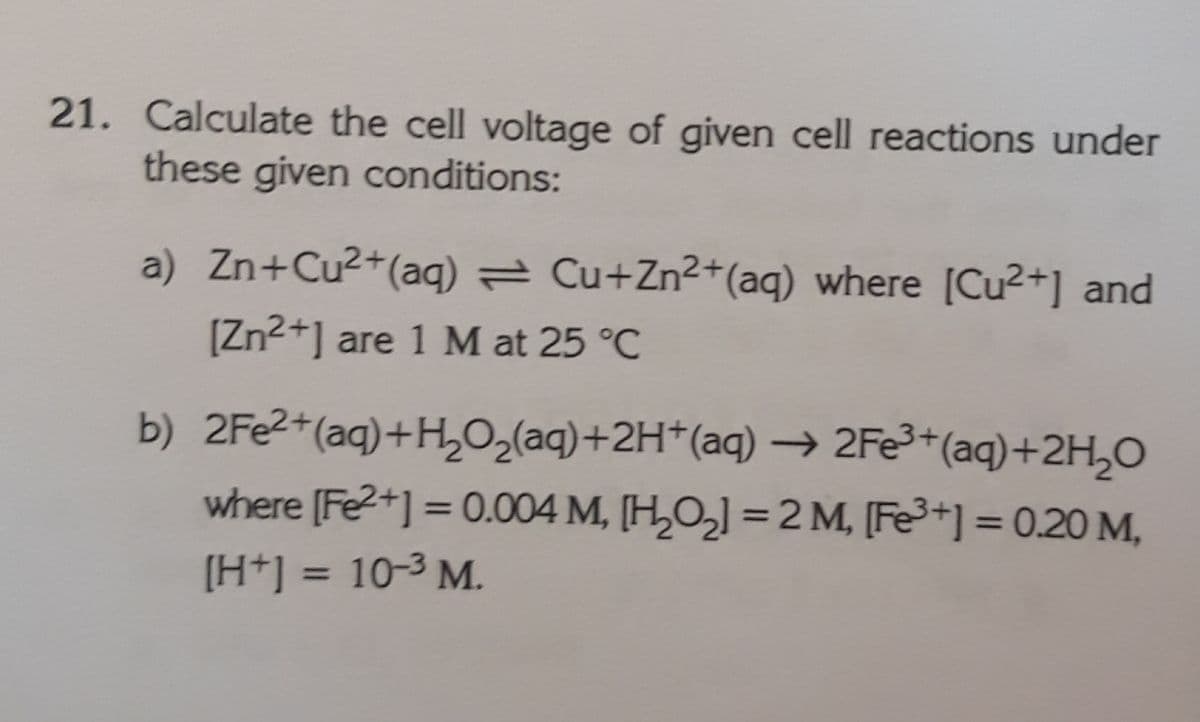 21. Calculate the cell voltage of given cell reactions under
these given conditions:
a) Zn+Cu2+(aq) = Cu+Zn2+(aq) where [Cu2+] and
[Zn2+] are 1 M at 25 °C
b) 2Fe2+(aq)+H,0,(aq)+2H*(aq) –→ 2Fe³*(aq)+2H,0
where [Fe2+] = 0.004 M, [H,O,] = 2 M, [Fe+] = 0.20 M,
%3D
%3D
%3D
[H+] = 10-3 M.
%3D
