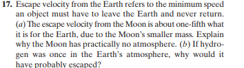 17. Escape velocity from the Earth refers to the minimum speed
an object must have to leave the Earth and never return.
(a) The escape velocity from the Moon is about one-fifth what
it is for the Earth, due to the Moon's smaller mass. Explain
why the Moon has practically no atmosphere. (b) If hydro-
gen was once in the Earth's atmosphere, why would it
have probably escaped?
