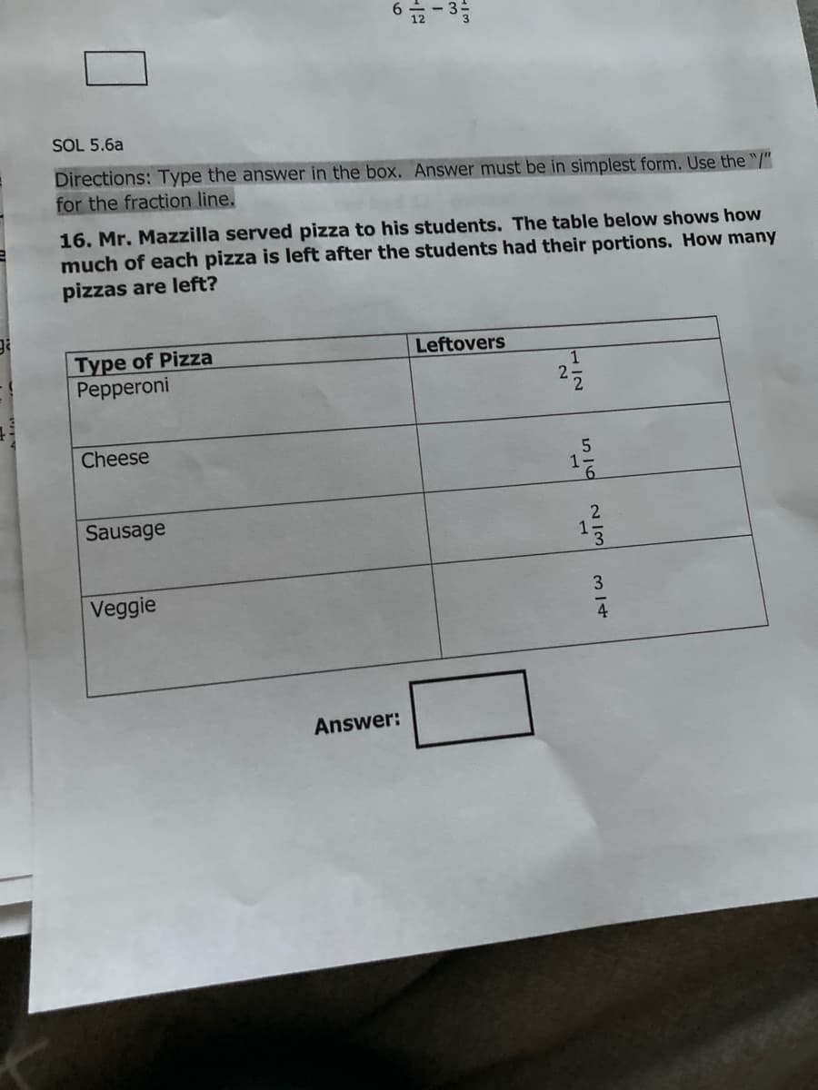 SOL 5.6a
Directions: Type the answer in the box. Answer must be in simplest form. Use the "/"
for the fraction line.
16. Mr. Mazzilla served pizza to his students. The table below shows how
much of each pizza is left after the students had their portions. How many
pizzas are left?
Type of Pizza
Pepperoni
Leftovers
1
27
Cheese
Sausage
Veggie
3
4
Answer:
