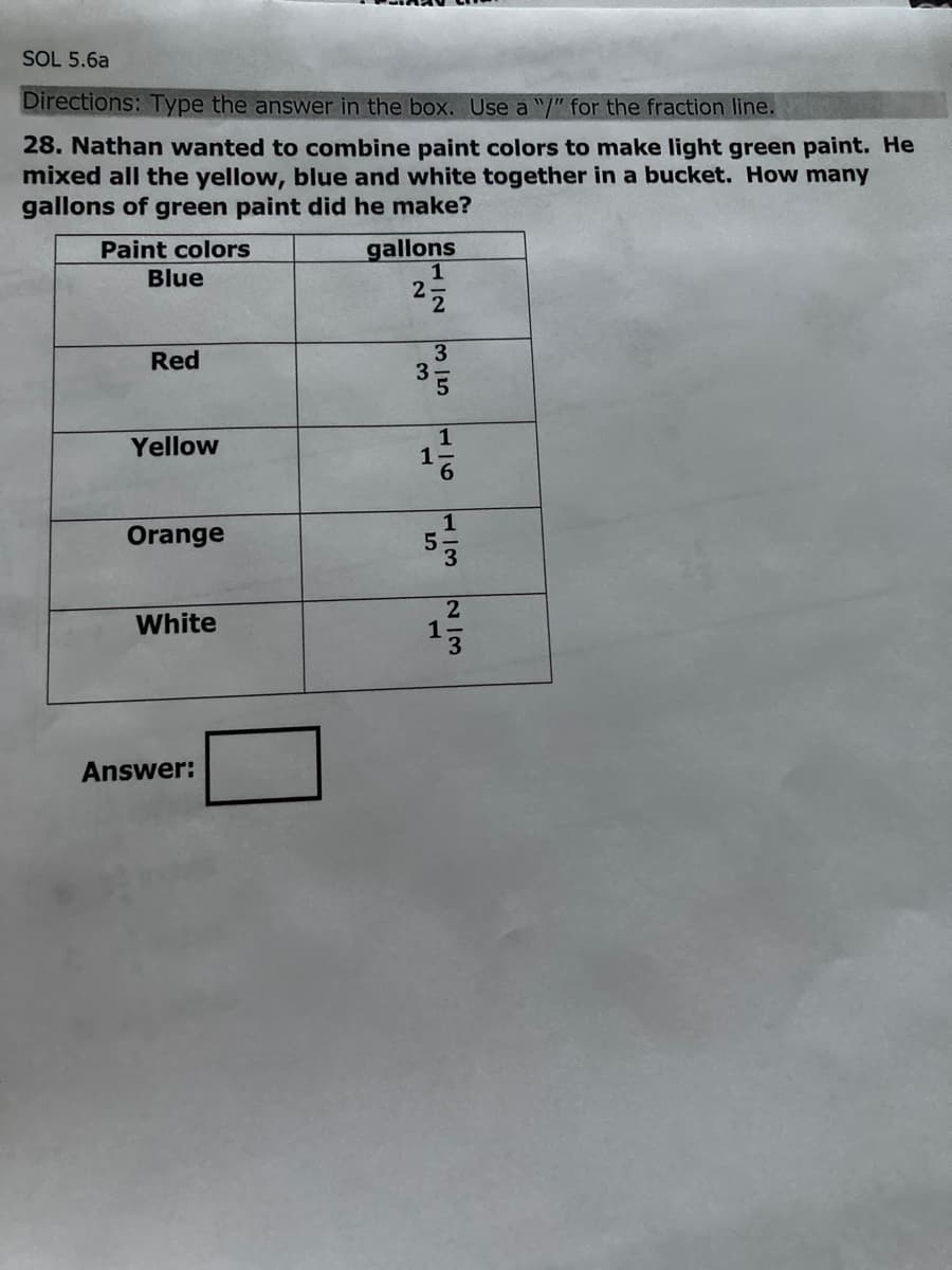 SOL 5.6a
Directions: Type the answer in the box. Use a "/" for the fraction line.
28. Nathan wanted to combine paint colors to make light green paint. He
mixed all the yellow, blue and white together in a bucket. How many
gallons of green paint did he make?
gallons
1
2
Paint colors
Blue
Red
3
1
1
6.
Yellow
1
Orange
2
White
Answer:
N/3
