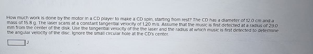 How much work is done by the motor in a CD player to make a CD spin, starting from rest? The CD has a diameter of 12.0 cm and a
mass of 15.8 g. The laser scans at a constant tangential velocity of 1.20 m/s. Assume that the music is first detected at a radius of 29.0
mm from the center of the disk. Use the tangential velocity of the the laser and the radius at which music is first detected to determine
the angular velocity of the disc. Ignore the small circular hole at the CD's center.