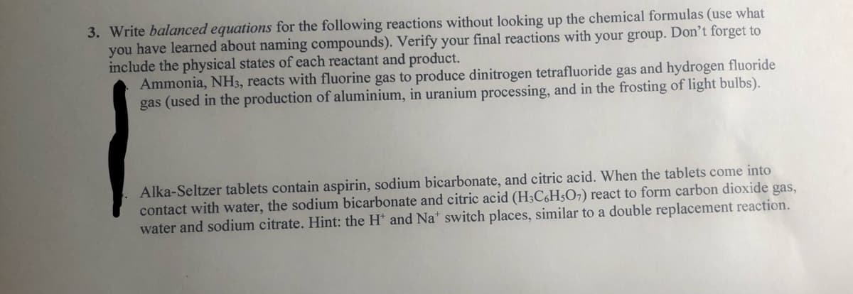 3. Write balanced equations for the following reactions without looking up the chemical formulas (use what
you have learned about naming compounds). Verify your final reactions with your group. Don’t forget to
include the physical states of each reactant and product.
Ammonia, NH3, reacts with fluorine gas to produce dinitrogen tetrafluoride gas and hydrogen fluoride
gas (used in the production of aluminium, in uranium processing, and in the frosting of light bulbs).
Alka-Seltzer tablets contain aspirin, sodium bicarbonate, and citric acid. When the tablets come into
contact with water, the sodium bicarbonate and citric acid (H3C,H5O7) react to form carbon dioxide gas,
water and sodium citrate. Hint: the H* and Na* switch places, similar to a double replacement reaction.
