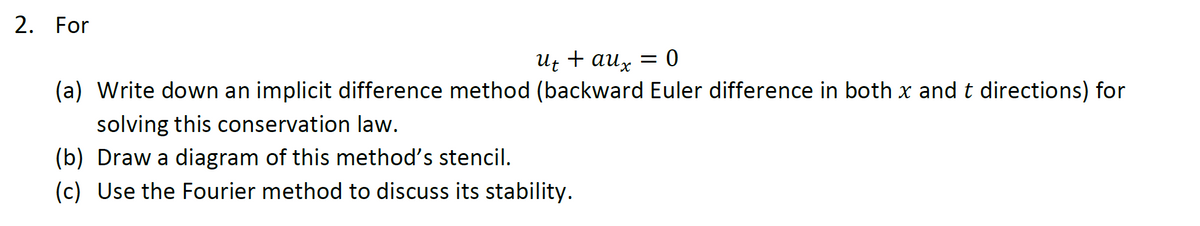 2. For
Ut + aux = 0
(a) Write down an implicit difference method (backward Euler difference in both x and t directions) for
solving this conservation law.
(b) Draw a diagram of this method's stencil.
(c) Use the Fourier method to discuss its stability.