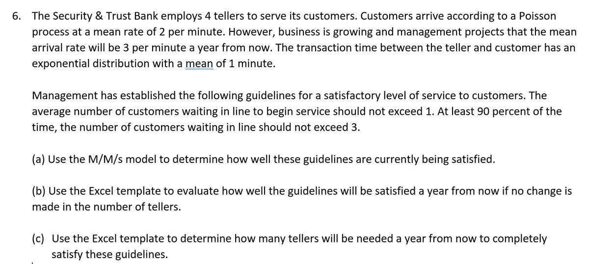 6. The Security & Trust Bank employs 4 tellers to serve its customers. Customers arrive according to a Poisson
process at a mean rate of 2 per minute. However, business is growing and management projects that the mean
arrival rate will be 3 per minute a year from now. The transaction time between the teller and customer has an
exponential distribution with a mean of 1 minute.
Management has established the following guidelines for a satisfactory level of service to customers. The
average number of customers waiting in line to begin service should not exceed 1. At least 90 percent of the
time, the number of customers waiting in line should not exceed 3.
(a) Use the M/M/s model to determine how well these guidelines are currently being satisfied.
(b) Use the Excel template to evaluate how well the guidelines will be satisfied a year from now if no change is
made in the number of tellers.
(c) Use the Excel template to determine how many tellers will be needed a year from now to completely
satisfy these guidelines.