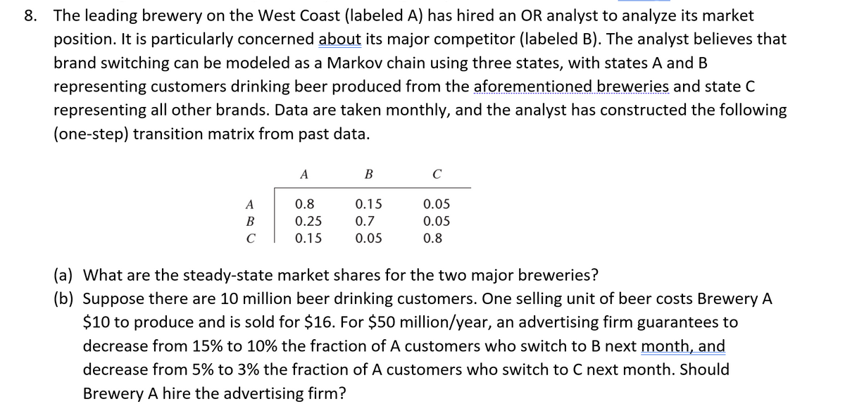 8. The leading brewery on the West Coast (labeled A) has hired an OR analyst to analyze its market
position. It is particularly concerned about its major competitor (labeled B). The analyst believes that
brand switching can be modeled as a Markov chain using three states, with states A and B
representing customers drinking beer produced from the aforementioned breweries and state C
representing all other brands. Data are taken monthly, and the analyst has constructed the following
(one-step) transition matrix from past data.
A
B
с
A
0.8
0.25
0.15
B
0.15
0.7
0.05
с
0.05
0.05
0.8
(a) What are the steady-state market shares for the two major breweries?
(b) Suppose there are 10 million beer drinking customers. One selling unit of beer costs Brewery A
$10 to produce and is sold for $16. For $50 million/year, an advertising firm guarantees to
decrease from 15% to 10% the fraction of A customers who switch to B next month, and
decrease from 5% to 3% the fraction of A customers who switch to C next month. Should
Brewery A hire the advertising firm?