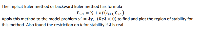 The implicit Euler method or backward Euler method has formula
Yi+1 = Yi + hf (ti+1, Yi+1).
Apply this method to the model problem y' = λy, (Reλ < 0) to find and plot the region of stability for
this method. Also found the restriction on h for stability if > is real.