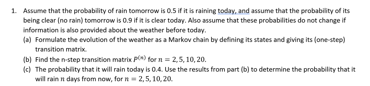 1. Assume that the probability of rain tomorrow is 0.5 if it is raining today, and assume that the probability of its
being clear (no rain) tomorrow is 0.9 if it is clear today. Also assume that these probabilities do not change if
information is also provided about the weather before today.
(a) Formulate the evolution of the weather as a Markov chain by defining its states and giving its (one-step)
transition matrix.
(b) Find the n-step transition matrix P(n) for n = = 2, 5, 10, 20.
(c) The probability that it will rain today is 0.4. Use the results from part (b) to determine the probability that it
will rain n days from now, for n = 2, 5, 10, 20.