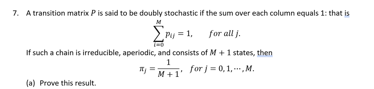 7. A transition matrix P is said to be doubly stochastic if the sum over each column equals 1: that is
M
Pij = 1,
for all j.
If such a chain is irreducible, aperiodic, and consists of M + 1 states, then
1
for j = 0, 1, ···, M.
(a) Prove this result.
Ij
=
M +1'