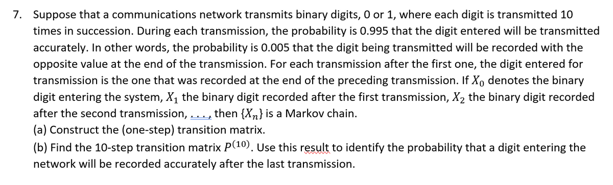 7. Suppose that a communications network transmits binary digits, 0 or 1, where each digit is transmitted 10
times in succession. During each transmission, the probability is 0.995 that the digit entered will be transmitted
accurately. In other words, the probability is 0.005 that the digit being transmitted will be recorded with the
opposite value at the end of the transmission. For each transmission after the first one, the digit entered for
transmission is the one that was recorded at the end of the preceding transmission. If X₁ denotes the binary
digit entering the system, X₁ the binary digit recorded after the first transmission, X₂ the binary digit recorded
after the second transmission, then {X₂} is a Markov chain.
(a) Construct the (one-step) transition matrix.
(b) Find the 10-step transition matrix P(10). Use this result to identify the probability that a digit entering the
network will be recorded accurately after the last transmission.