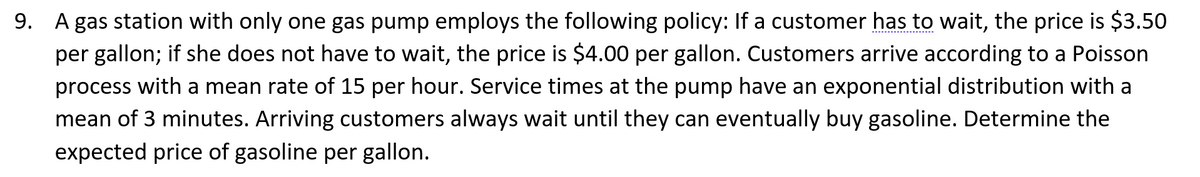 9. A gas station with only one gas pump employs the following policy: If a customer has to wait, the price is $3.50
per gallon; if she does not have to wait, the price is $4.00 per gallon. Customers arrive according to a Poisson
process with a mean rate of 15 per hour. Service times at the pump have an exponential distribution with a
mean of 3 minutes. Arriving customers always wait until they can eventually buy gasoline. Determine the
expected price of gasoline per gallon.