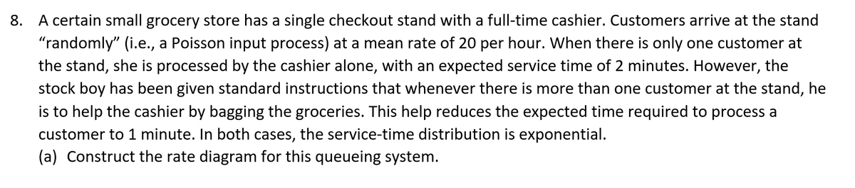 8. A certain small grocery store has a single checkout stand with a full-time cashier. Customers arrive at the stand
"randomly" (i.e., a Poisson input process) at a mean rate of 20 per hour. When there is only one customer at
the stand, she is processed by the cashier alone, with an expected service time of 2 minutes. However, the
stock boy has been given standard instructions that whenever there is more than one customer at the stand, he
is to help the cashier by bagging the groceries. This help reduces the expected time required to process a
customer to 1 minute. In both cases, the service-time distribution is exponential.
(a) Construct the rate diagram for this queueing system.