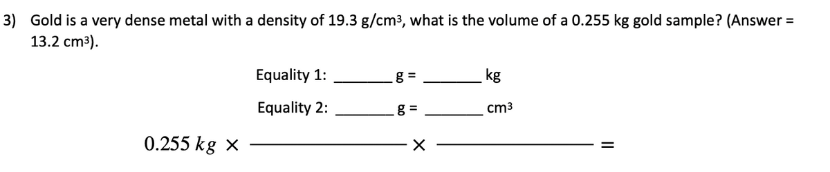 3) Gold is a very dense metal with a density of 19.3 g/cm3, what is the volume of a 0.255 kg gold sample? (Answer =
13.2 cm³).
Equality 1:
g =
kg
Equality 2:
g =
cm3
0.255 kg x
