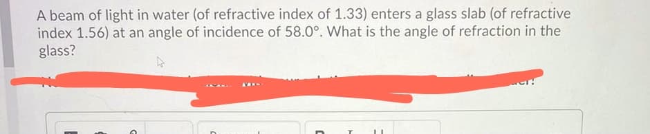 A beam of light in water (of refractive index of 1.33) enters a glass slab (of refractive
index 1.56) at an angle of incidence of 58.0°. What is the angle of refraction in the
glass?
