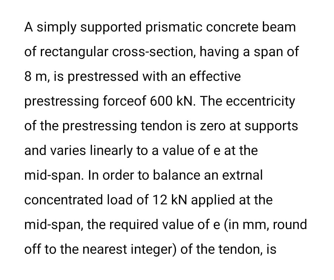 A simply supported prismatic concrete beam
of rectangular cross-section, having a span of
8 m, is prestressed with an effective
prestressing forceof 600 kN. The eccentricity
of the prestressing tendon is zero at supports
and varies linearly to a value of e at the
mid-span. In order to balance an extrnal
concentrated load of 12 kN applied at the
mid-span, the required value of e (in mm, round
off to the nearest integer) of the tendon, is
