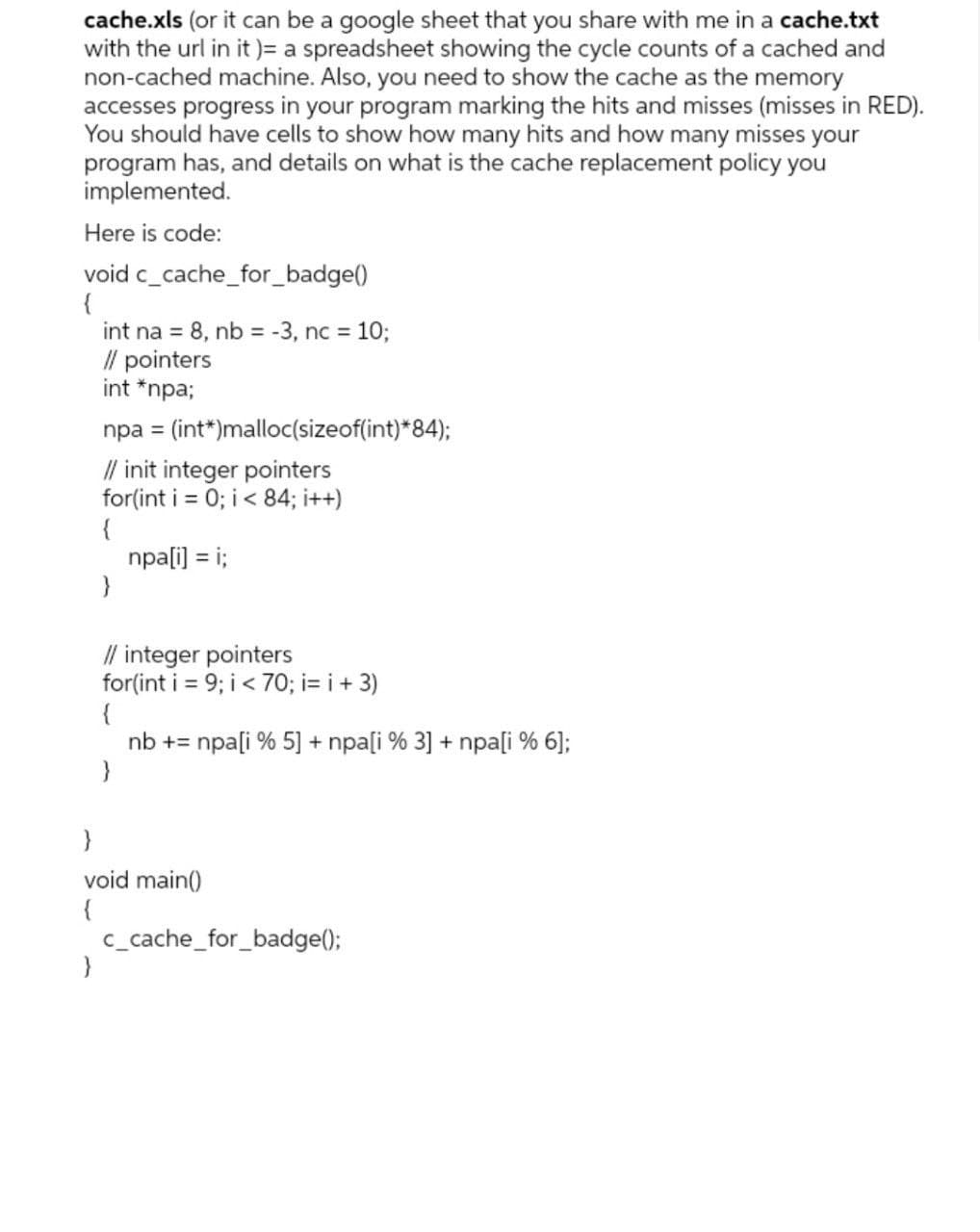 cache.xls (or it can be a google sheet that you share with me in a cache.txt
with the url in it )= a spreadsheet showing the cycle counts of a cached and
non-cached machine. Also, you need to show the cache as the memory
accesses progress in your program marking the hits and misses (misses in RED).
You should have cells to show how many hits and how many misses your
program has, and details on what is the cache replacement policy you
implemented.
Here is code:
void c_cache_for_badge()
{
int na = 8, nb = -3, nc = 10;
/l pointers
int *npa;
npa = (int*)malloc(sizeof(int)*84);
%3D
// init integer pointers
for(int i = 0; i< 84; i++)
{
npa[i] = i;
}
%3D
// integer pointers
for(int i = 9; i< 70; i= i + 3)
{
nb += npa[i % 5] + npa[i % 3] + npa[i % 6];
void main()
{
c_cache_for_badge();
