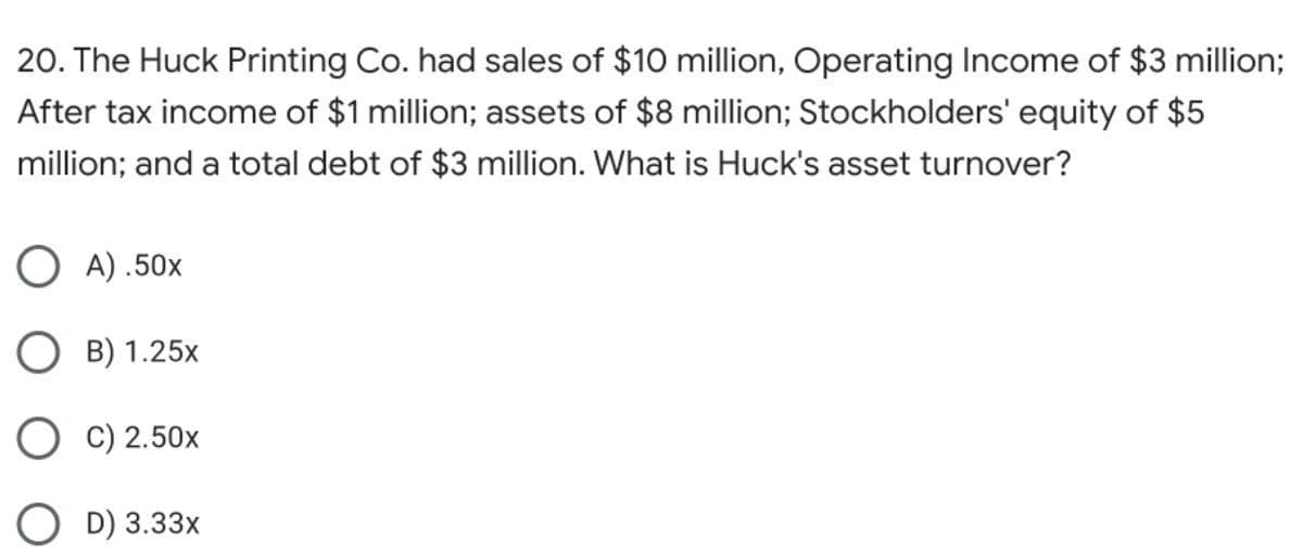 20. The Huck Printing Co. had sales of $10 million, Operating Income of $3 million;
After tax income of $1 million; assets of $8 million; Stockholders' equity of $5
million; and a total debt of $3 million. What is Huck's asset turnover?
O A) .50x
O B) 1.25x
O C) 2.50x
O D) 3.33x
