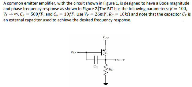 A common emitter amplifier, with the circuit shown in Figure 1, is designed to have a Bode magnitude
and phase frequency response as shown in Figure 2.|The BJT has the following parameters: B = 100,
VA → 00, Cn = 500fF, and Cu = 10fF. Use Vr = 26mV, Rc = 10kN and note that the capacitor Cx is
an external capacitor used to achieve the desired frequency response.
Vec
VIN O
Cx
Rc
