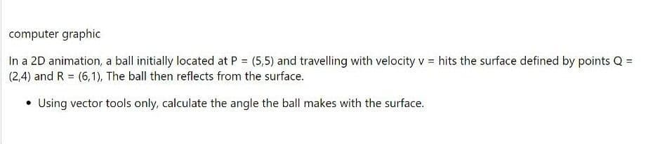 computer graphic
In a 2D animation, a ball initially located at P = (5,5) and travelling with velocity v = hits the surface defined by points Q =
(2,4) and R = (6,1), The ball then reflects from the surface.
• Using vector tools only, calculate the angle the ball makes with the surface.
