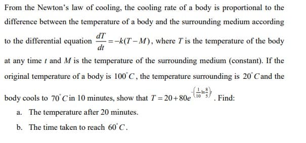 From the Newton's law of cooling, the cooling rate of a body is proportional to the
difference between the temperature of a body and the surrounding medium according
dT
to the differential equation
=-k(T – M), where T is the temperature of the body
dt
at any time t and M is the temperature of the surrounding medium (constant). If the
original temperature of a body is 100 C, the temperature surrounding is 20 Cand the
body cools to 70 C in 10 minutes, show that T = 20+80e lTo
Find:
a. The temperature after 20 minutes.
b. The time taken to reach 60° C.
