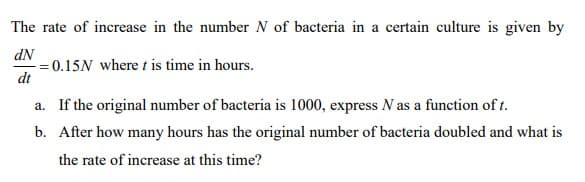 The rate of increase in the number N of bacteria in a certain culture is given by
dN
= 0.15N where t is time in hours.
dt
a. If the original number of bacteria is 1000, express N as a function of t.
b. After how many hours has the original number of bacteria doubled and what is
the rate of increase at this time?
