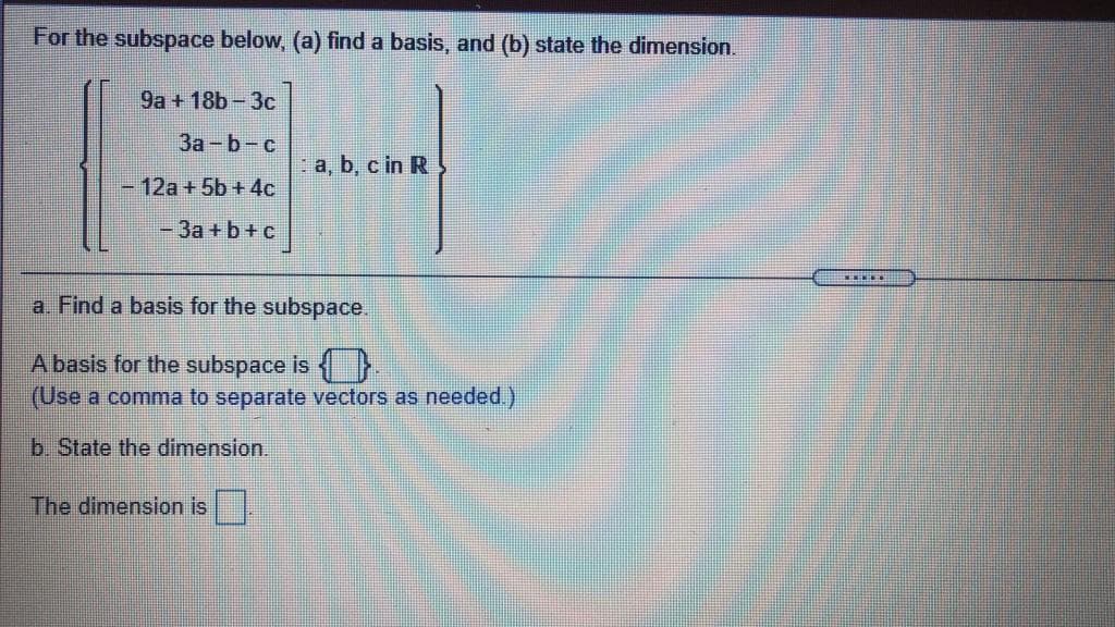 For the subspace below, (a) find a basis, and (b) state the dimension.
9a + 18b-3c
За - b - с
a, b, c in R
- 12a + 5b + 4c
%3D
-3a + b+c
a. Find a basis for the subspace.
A basis for the subspace is {}.
(Use a comma to separate vectors as needed.)
b State the dimension.
The dimension is
