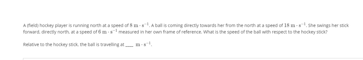 A (field) hockey player is running north at a speed of 8 m·s-1. A ball is coming directly towards her from the north at a speed of 18 m · s-1. She swings her stick
forward, directly north, at a speed of 6 m s-1 measured in her own frame of reference. What is the speed of the ball with respect to the hockey stick?
Relative to the hockey stick, the ball is travelling at _ m·s-1.
