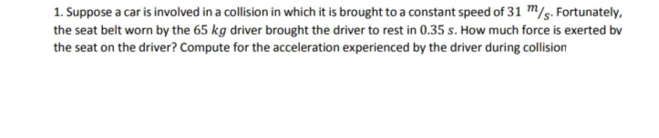 1. Suppose a car is involved in a collision in which it is brought to a constant speed of 31 m/s. Fortunately,
the seat belt worn by the 65 kg driver brought the driver to rest in 0.35 s. How much force is exerted by
the seat on the driver? Compute for the acceleration experienced by the driver during collision
