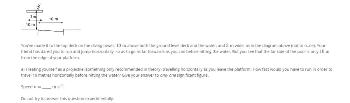 3m
10 m
10 m
You've made it to the top deck on the diving tower, 10 m above both the ground level deck and the water, and 3 m wide, as in the diagram above (not to scale). Your
friend has dared you to run and jump horizontally, so as to go as far forwards as you can before hitting the water. But you see that the far side of the pool is only 10 m
from the edge of your platform.
a) Treating yourself as a projectile (something only recommended in theory) travelling horizontally as you leave the platform. How fast would you have to run in order to
travel 10 metres horizontally before hitting the water? Give your answer to only one significant figure.
Speed v =,
m.s
Do not try to answer this question experimentally.
