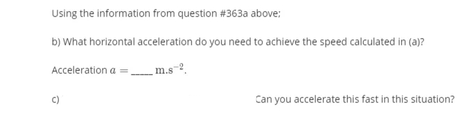 Using the information from question #363a above;
b) What horizontal acceleration do you need to achieve the speed calculated in (a)?
Acceleration a =
m.s-2.
c)
Can you accelerate this fast in this situation?
