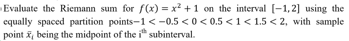 |Evaluate the Riemann sum for f(x) = x² + 1 on the interval [-1,2] using the
equally spaced partition points-1 < -0.5 < 0 < 0.5 < 1 < 1.5 < 2, with sample
point x; being the midpoint of the i" subinterval.
