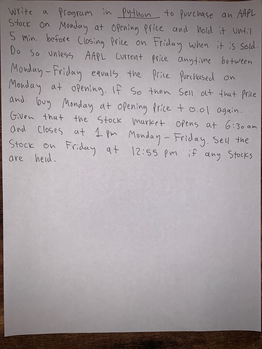 a program in python to Puvenase an AAPL
Stock on Monday at Opening Piice and nold it until
5 min. before Closing Price on
Do So unless AAPL Current price anytime between
write
Friday when it is Sold.
Monday-Friday equals the price Purcliased on
Monday at opening. If So then Sell at that price
and buy Monday at opening Price t 0.01 again.
Given that the Stock market Opens at 6:30 am
and Closes at I pm Monday- Friday. Sell the
Friday at 12:55 Pm if any Stocks
are
heid.
