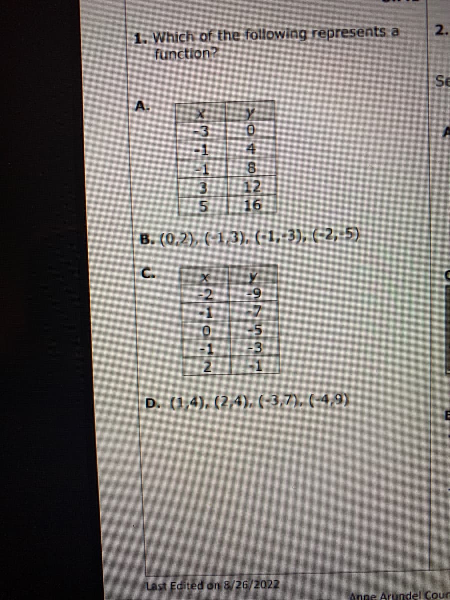 1. Which of the following represents a
function?
X
5
Y
0
NEOLN
OTD
B. (0,2), (-1,3), (-1,-3), (-2,-5)
C.
-1
4
X y
HESVER
-1
D. (1,4), (2,4), (-3,7), (-4,9)
Last Edited on 8/26/2022
2.
Se
E
Anne Arundel Cour