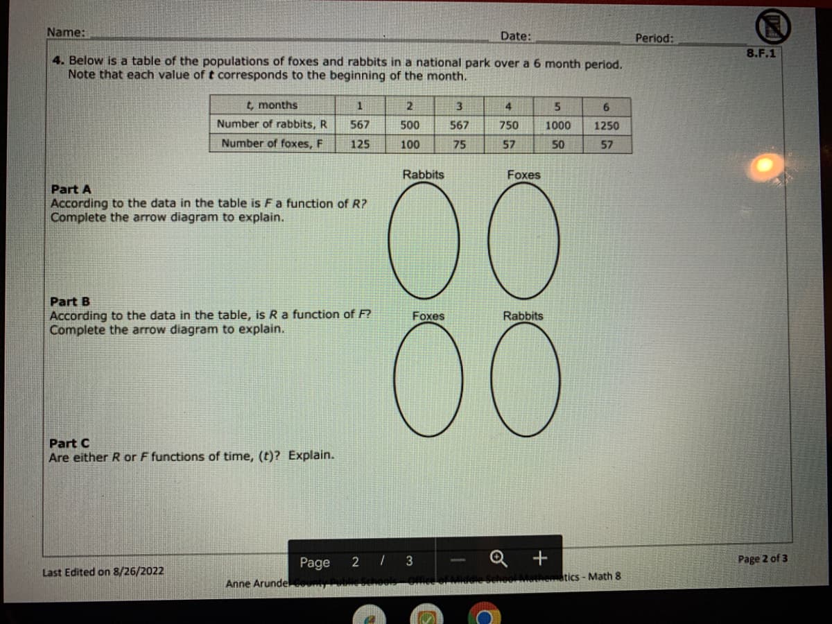 Name:
4. Below is a table of the populations of foxes and rabbits in a national park over a 6 month period.
Note that each value of t corresponds to the beginning of the month.
t, months
Number of rabbits, R
Number of foxes, F
Part A
According to the data in the table is F a function of R?
Complete the arrow diagram to explain.
Part B
According to the data in the table, is R a function of F?
Complete the arrow diagram to explain.
Part C
Are either R or F functions of time, (t)? Explain.
Last Edited on 8/26/2022
1
567
125
Page
Anne Arundel Cou
2
500
100
Rabbits
Foxes
Date:
3
567
75
2/3
4
750
57
Foxes
00
5
1000
50
Rabbits
6
1250
57
tics-Math 8
Period:
8.F.1
Page 2 of 3