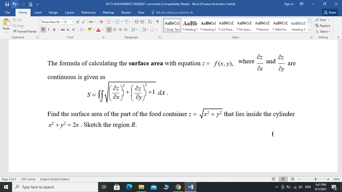 SET D ASSIGNMENT 120202021-converted [Compatibility Mode] - Word (Product Activation Failed)
Sign in
File
Home
Insert
Design
Layout
References
Mailings
Review
View
O Tell me what you want to do
2. Share
X Cut
P Find -
Times New Ro -9
- A A Aa -
AaBbCcl AaBb AaBbCcl AaBbCcI AABBCCI AaBbCcI AABBCCI AaBbCcI
ED Copy
Paste
ab. Replace
==== E -
1 Table Pa. Heading 3
I
abe x, x
T Body Text T Heading 1 T Heading 2 T List Para. I No Spac. 1 Normal
Format Painter
A Select -
Clipboard
Font
Paragraph
Styles
Editing
The formula of calculating the surface area with equation z = f(x, y),
where
and
are
ôy
continuous is given as
+1 dA .
S =
Find the surface area of the part of the food container z =
x²
+ y² that lies inside the cylinder
x2 + y = 2x . Sketch the region R.
Page 5 of 5
1201 words
English (United States)
164%
5:41 PM
P Type here to search
a 4) ENG
4/1/2021
近
