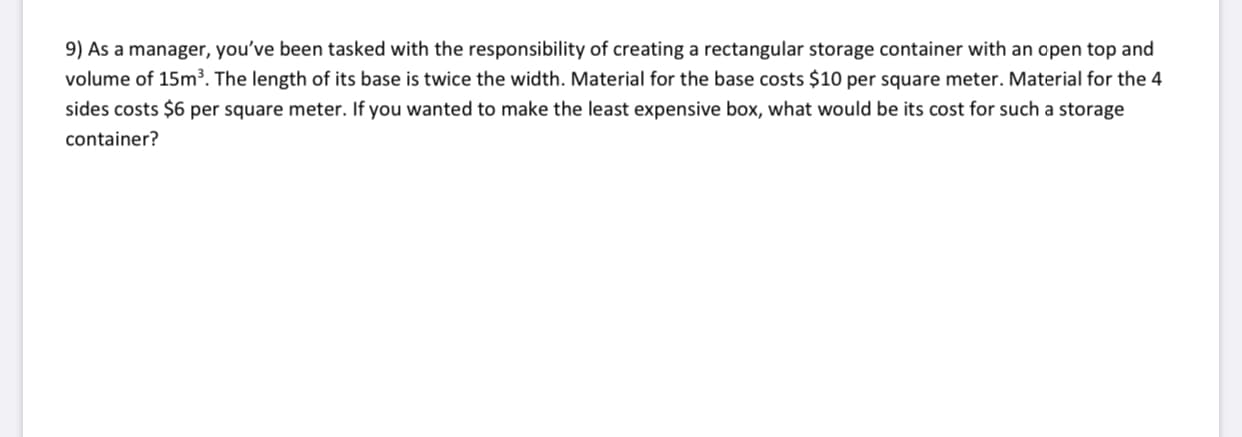 9) As a manager, you've been tasked with the responsibility of creating a rectangular storage container with an open top and
volume of 15m³. The length of its base is twice the width. Material for the base costs $10 per square meter. Material for the 4
sides costs $6 per square meter. If you wanted to make the least expensive box, what would be its cost for such a storage
container?
