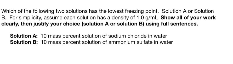 ### Determining the Solution with the Lowest Freezing Point

**Question:**
Which of the following two solutions has the lowest freezing point, Solution A or Solution B? For simplicity, assume each solution has a density of 1.0 g/mL. You are required to show all of your work clearly and then justify your choice (Solution A or Solution B) using full sentences.

**Solutions Provided:**
- **Solution A:** 10 mass percent solution of sodium chloride in water
- **Solution B:** 10 mass percent solution of ammonium sulfate in water

### Steps to Determine Freezing Point Depression

1. **Calculate Molarity of each Solution:**
   - For NaCl: 
     - Molar mass of NaCl = 58.44 g/mol
     - 10 mass percent solution means 10 g of NaCl in 100 g of solution.
     - Given the density is 1.0 g/mL, 100 g solution is 100 mL or 0.1 L.
     - Moles of NaCl in 10 g = 10 g / 58.44 g/mol = 0.171 mol.
     - Molarity (M) = 0.171 mol / 0.1 L = 1.71 M.

   - For (NH₄)₂SO₄:
     - Molar mass of (NH₄)₂SO₄ = 132.14 g/mol
     - 10 mass percent solution means 10 g of (NH₄)₂SO₄ in 100 g of solution.
     - Given the density is 1.0 g/mL, 100 g of solution is 100 mL or 0.1 L.
     - Moles of (NH₄)₂SO₄ in 10 g = 10 g / 132.14 g/mol = 0.076 mol.
     - Molarity (M) = 0.076 mol / 0.1 L = 0.76 M.

2. **Account for Dissociation in Water:**
   - NaCl dissociates into 2 ions (Na⁺ and Cl⁻).
   - (NH₄)₂SO₄ dissociates into 3 ions (2 NH₄⁺ and 1 SO₄²⁻).

3. **Calculate the Van't Hoff Factor