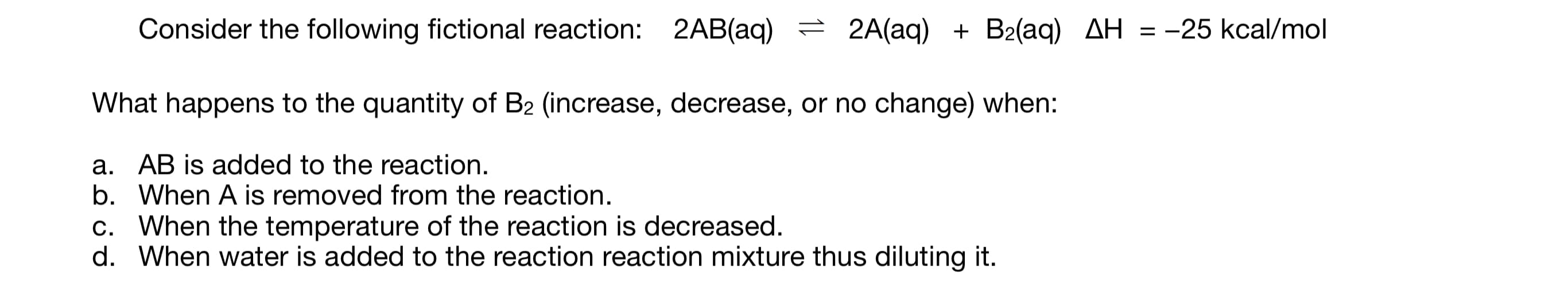 ### Chemical Equilibrium and Le Chatelier's Principle

#### Consider the following fictional reaction:
\[2AB(\text{aq}) \leftrightarrow 2A(\text{aq}) + B_2(\text{aq}) \quad \Delta H = -25 \text{ kcal/mol}\]

#### What happens to the quantity of \(B_2\) (increase, decrease, or no change) when:
a. **AB is added to the reaction.**

b. **When A is removed from the reaction.**

c. **When the temperature of the reaction is decreased.**

d. **When water is added to the reaction mixture thus diluting it.**

In exploring these questions, you will apply Le Chatelier's Principle to predict the changes in the quantity of \(B_2\) under different conditions.