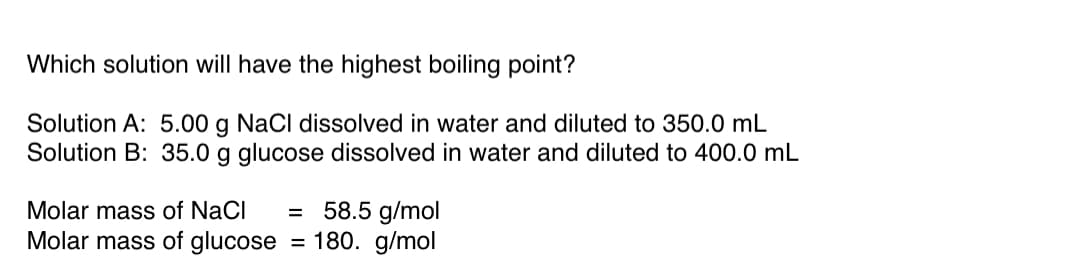 **Which solution will have the highest boiling point?**

**Solution A:** 5.00 g NaCl dissolved in water and diluted to 350.0 mL  
**Solution B:** 35.0 g glucose dissolved in water and diluted to 400.0 mL  

- **Molar mass of NaCl** = 58.5 g/mol  
- **Molar mass of glucose** = 180. g/mol