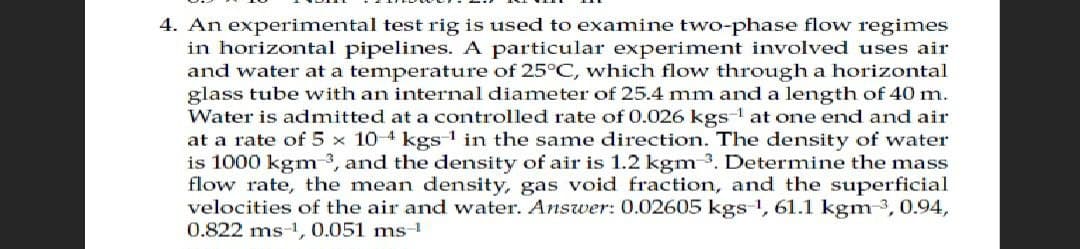 4. An experimental test rig is used to examine two-phase flow regimes
in horizontal pipelines. A particular experiment involved uses air
and water at a temperature of 25°C, which flow through a horizontal
glass tube with an internal diameter of 25.4 mm and a length of 40 m.
Water is admitted at a controlled rate of 0.026 kgs-¹ at one end and air
at a rate of 5 x 104 kgs¹ in the same direction. The density of water
is 1000 kgm3, and the density of air is 1.2 kgm-³. Determine the mass
flow rate, the mean density, gas void fraction, and the superficial
velocities of the air and water. Answer: 0.02605 kgs-1, 61.1 kgm ³, 0.94,
0.822 ms-1, 0.051 ms-1