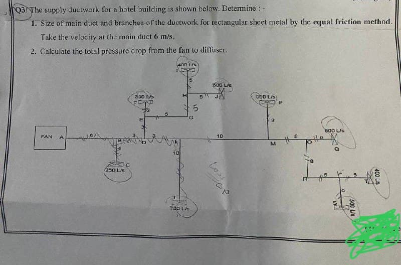 Q3/The supply ductwork for a hotel building is shown below. Determine : -
1. Size of main duct and branches of the ductwork for rectangular sheet metal by the equal friction method.
Take the velocity at the main duct 6 m/s.
2. Calculate the total pressure drop from the fan to diffuser.
FAN A
200 Ls
350 L/s
400 L/s
10
H
700 L
5
(500 L/s
5² JX
5
10
عدما
OP
550 L/s
8
M
a
8
600 L/s
Q
Inreg
5
ܠܐ
17
500 L/s