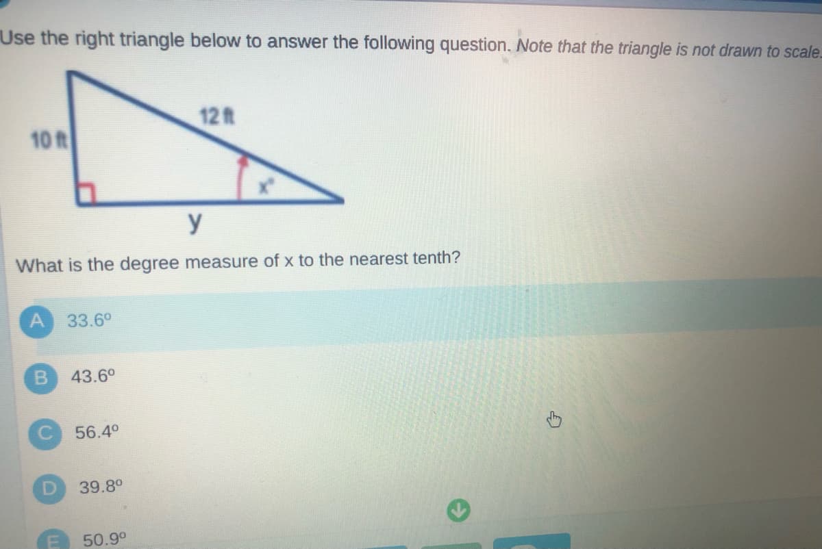 Use the right triangle below to answer the following question. Note that the triangle is not drawn to scale.
12ft
10 ft
y
What is the degree measure of x to the nearest tenth?
33.6°
43.6°
56.4°
39.8°
50.9°
