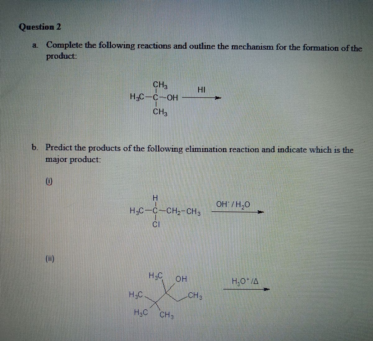 Question 2
a Complete the following reactions and outline the mechanism for the formation of the
product:
CH3
HI
Н.С — С—ОН
CH3
b. Predict the products of the following elimination reaction and indicate which is the
major product:
(i)
OH /H,0
H,C-C-CH,-CH3
(i)
H.C
H,O*/A
H3C
-CH3
H.C
H3C
CH2
工
