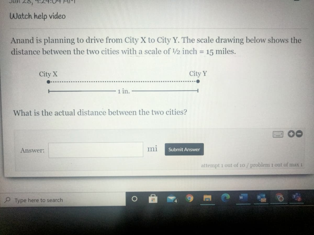28,
Watch help video
Anand is planning to drive from City X to City Y. The scale drawing below shows the
distance between the two cities with a scale of 2 inch = 15 miles.
City X
City Y
1 in.
What is the actual distance between the two cities?
Answer:
mi
Submit Answer
attempt 1 out of 10/problem 1 out of max 1
P Type here to search
