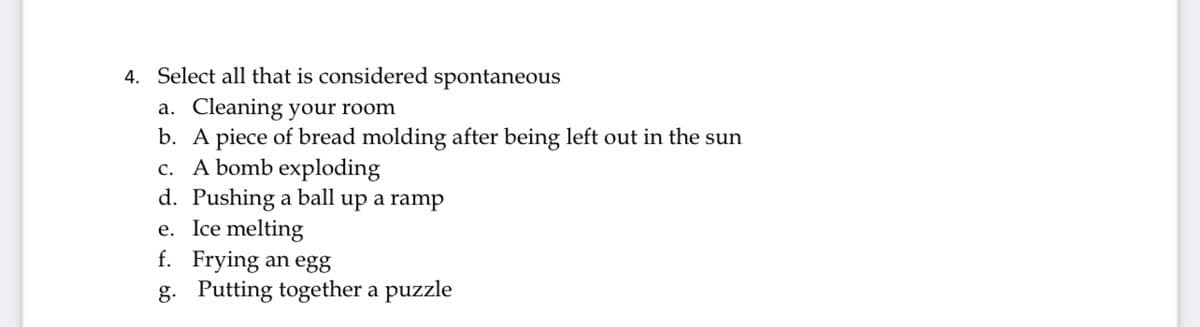 4. Select all that is considered spontaneous
a. Cleaning your room
b. A piece of bread molding after being left out in the sun
c. A bomb exploding
d. Pushing a ball up a ramp
e. Ice melting
f. Frying an egg
g. Putting together a puzzle