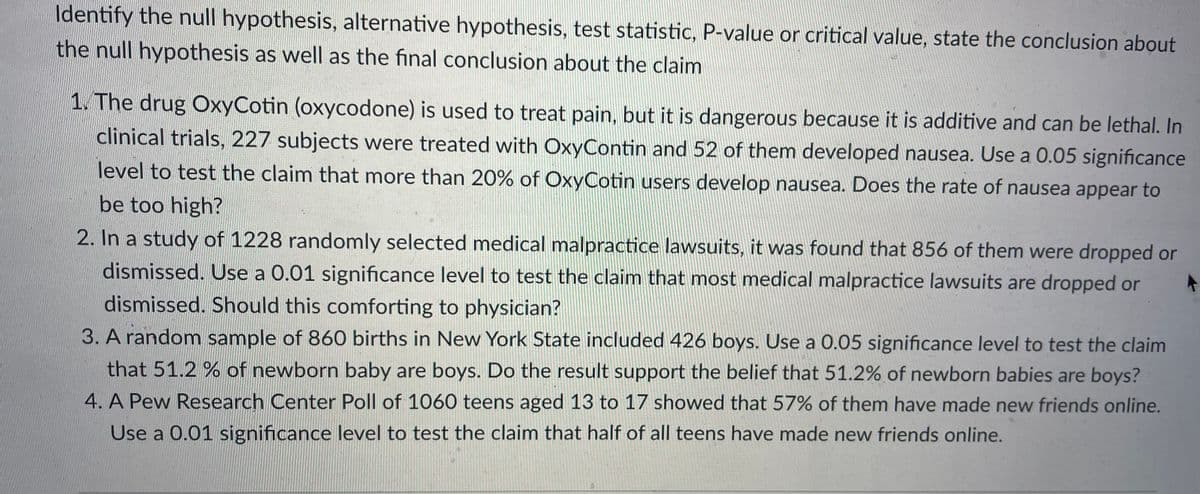 Identify the null hypothesis, alternative hypothesis, test statistic, P-value or critical value, state the conclusion about
the null hypothesis as well as the final conclusion about the claim
1. The drug OxyCotin (oxycodone) is used to treat pain, but it is dangerous because it is additive and can be lethal. In
clinical trials, 227 subjects were treated with OxyContin and 52 of them developed nausea. Use a 0.05 significance
level to test the claim that more than 20% of OxyCotin users develop nausea. Does the rate of nausea appear to
be too high?
2. In a study of 1228 randomly selected medical malpractice lawsuits, it was found that 856 of them were dropped or
dismissed. Use a 0.01 significance level to test the claim that most medical malpractice lawsuits are dropped or
dismissed. Should this comforting to physician?
3. A random sample of 860 births in New York State included 426 boys. Use a 0.05 significance level to test the claim
that 51.2 % of newborn baby are boys. Do the result support the belief that 51.2% of newborn babies are boys?
4. A Pew Research Center Poll of 1060 teens aged 13 to 17 showed that 57% of them have made new friends online.
Use a 0.01 significance level to test the claim that half of all teens have made new friends online.
