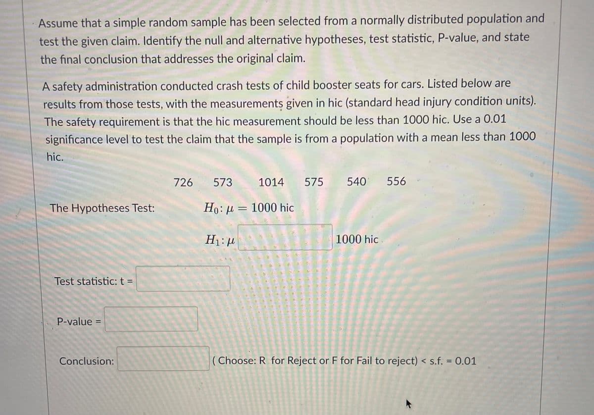 Assume that a simple random sample has been selected from a normally distributed population and
test the given claim. Identify the null and alternative hypotheses, test statistic, P-value, and state
the final conclusion that addresses the original claim.
A safety administration conducted crash tests of child booster seats for cars. Listed below are
results from those tests, with the measurements given in hic (standard head injury condition units).
The safety requirement is that the hic measurement should be less than 1000 hic. Use a 0.01
significance level to test the claim that the sample is from a population with a mean less than 1000
hic.
726
573
1014
575
540
556
The Hypotheses Test:
Ho:µ= 1000 hic
1000 hic
Test statistic: t =
P-value =
%3D
Conclusion:
( Choose: R for Reject or F for Fail to reject) < s.f. = 0.01
