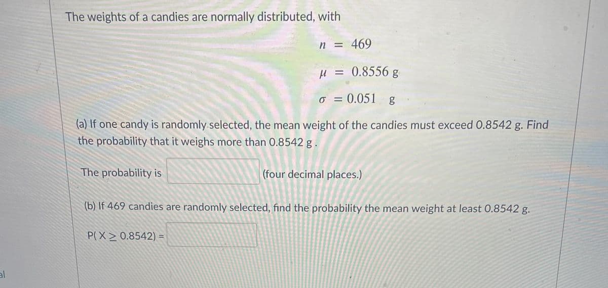 The weights of a candies are normally distributed, with
n = 469
H = 0.8556 g
= 0.051 g
o
(a) If one candy is randomly selected, the mean weight of the candies must exceed 0.8542 g. Find
the probability that it weighs more than 0.8542 g.
The probability is
(four decimal places.)
(b) If 469 candies are randomly selected, find the probability the mean weight at least 0.8542 g.
P(X> 0.8542) =
%3D
al
