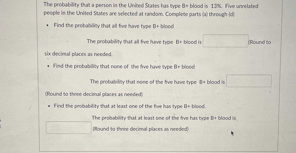 The probability that a person in the United States has type B+ blood is 13%. Five unrelated people in the United States are selected at random. Complete parts (a) through (d).

- **Find the probability that all five have type B+ blood**  
  The probability that all five have type B+ blood is _____ (Round to six decimal places as needed.)

- **Find the probability that none of the five have type B+ blood**  
  The probability that none of the five have type B+ blood is _____ (Round to three decimal places as needed.)

- **Find the probability that at least one of the five has type B+ blood.**  
  The probability that at least one of the five has type B+ blood is _____ (Round to three decimal places as needed.)