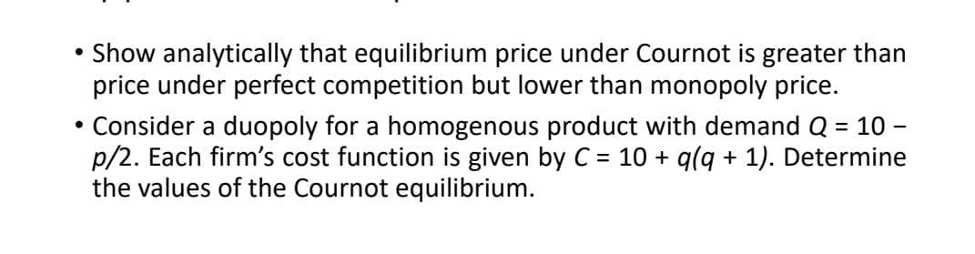 Show analytically that equilibrium price under Cournot is greater than
price under perfect competition but lower than monopoly price.
• Consider a duopoly for a homogenous product with demand Q = 10 -
p/2. Each firm's cost function is given by C = 10 + q(q + 1). Determine
the values of the Cournot equilibrium.