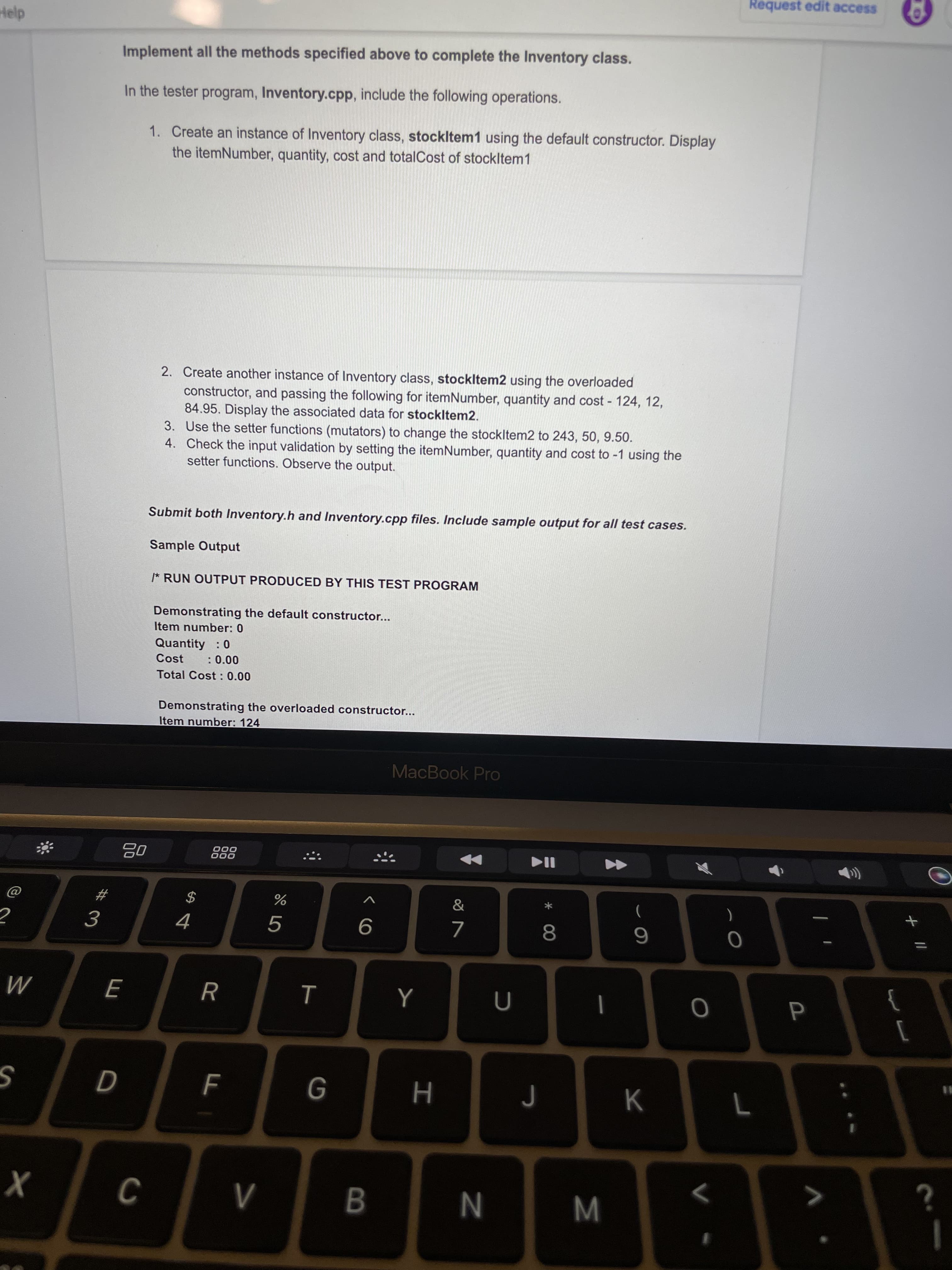 +||
M
* 00
B
TT
V>
Request edit access
Implement all the methods specified above to complete the Inventory class.
In the tester program, Inventory.cpp, include the following operations.
1. Create an instance of Inventory class, stockltem1 using the default constructor. Display
the itemNumber, quantity, cost and totalCost of stockltem1
2. Create another instance of Inventory class, stockltem2 using the overloaded
constructor, and passing the following for itemNumber, quantity and cost - 124, 12,
84.95. Display the associated data for stockltem2.
3. Use the setter functions (mutators) to change the stockltem2 to 243, 50, 9.50.
4. Check the input validation by setting the itemNumber, quantity and cost to -1 using the
setter functions. Observe the output.
Submit both Inventory.h and Inventory.cpp files. Include sample output for all test cases.
Sample Output
* RUN OUTPUT PRODUCED BY THIS TEST PROGRAM
Demonstrating the default constructor..
Item number: 0
Quantity : 0
: 0.00
Cost
Total Cost : 0.00
Demonstrating the overloaded constructor...
Item number: 124
MacBook Pro
000
000
23
2$
4.
R
Y
M
